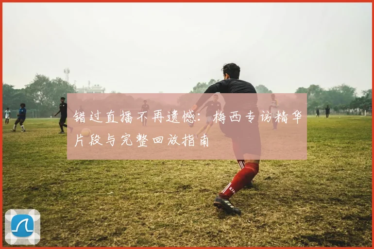 错过直播不再遗憾：梅西专访精华片段与完整回放指南