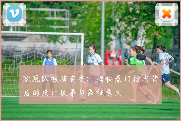 欧冠队徽演变史：揭秘豪门标志背后的设计故事与象征意义