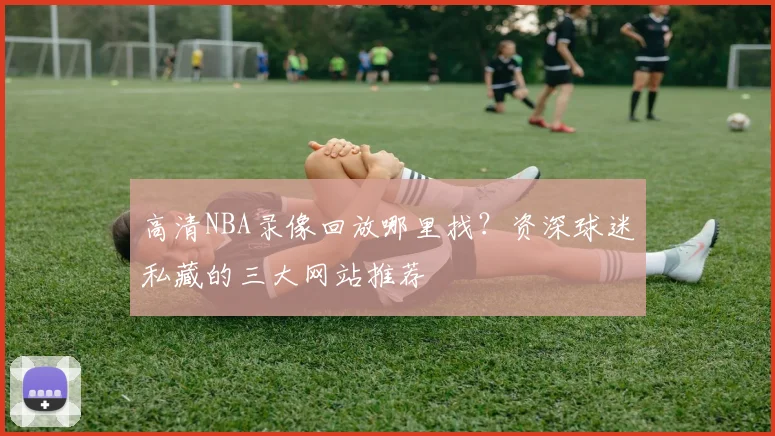 高清NBA录像回放哪里找？资深球迷私藏的三大网站推荐