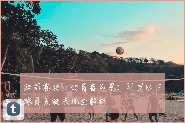欧冠赛场上的青春风暴：21岁以下球员关键表现全解析
