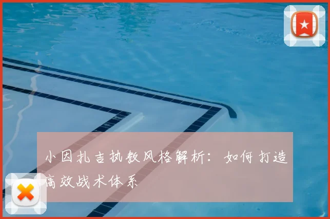 小因扎吉执教风格解析：如何打造高效战术体系