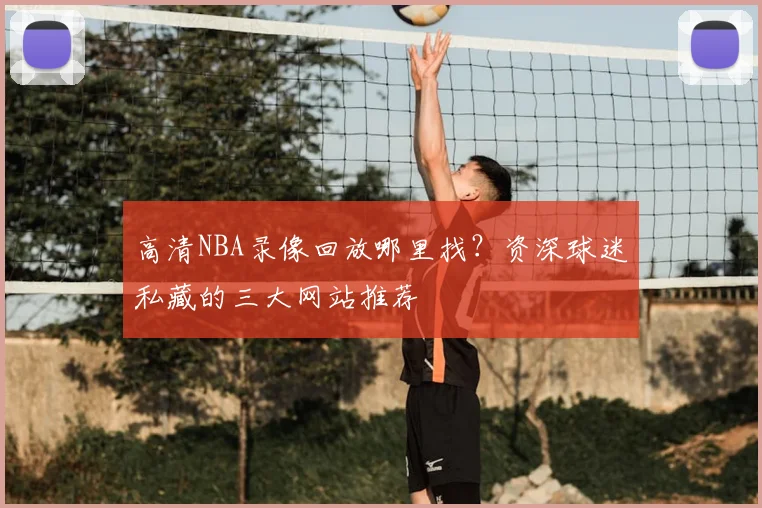 高清NBA录像回放哪里找？资深球迷私藏的三大网站推荐