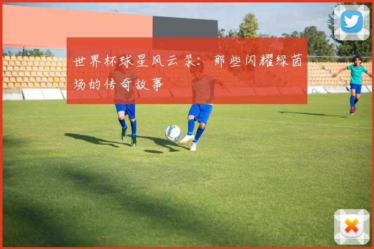 世界杯球星风云录：那些闪耀绿茵场的传奇故事