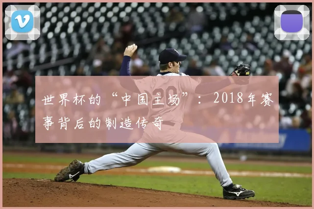 世界杯的“中国主场”:2018年赛事背后的制造传奇