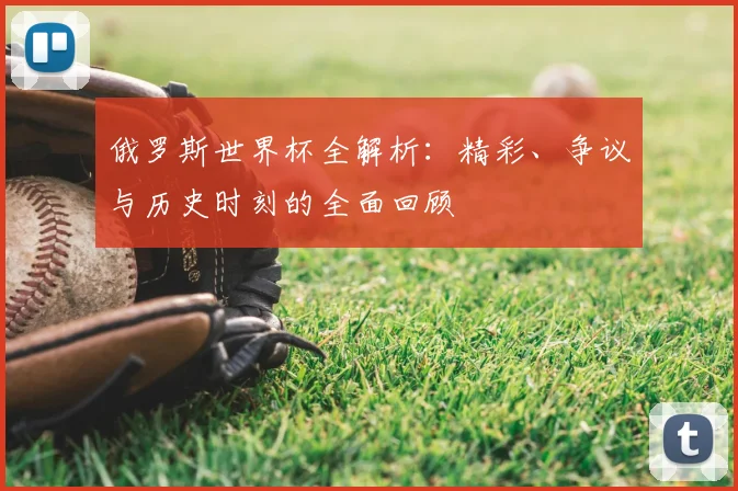 俄罗斯世界杯全解析：精彩、争议与历史时刻的全面回顾