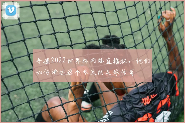 手握2022世界杯网络直播权，他们如何讲述这个冬天的足球传奇