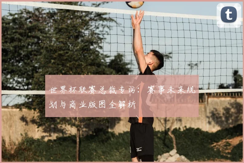 世界杯联赛总裁专访：赛事未来规划与商业版图全解析