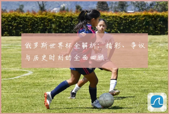 俄罗斯世界杯全解析：精彩、争议与历史时刻的全面回顾