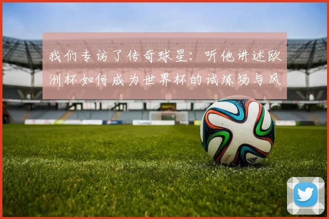 我们专访了传奇球星:听他讲述欧洲杯如何成为世界杯的试炼场与风向标