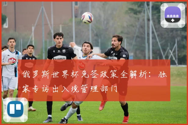 俄罗斯世界杯免签政策全解析：独家专访出入境管理部门