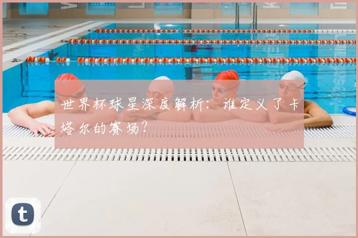 世界杯球星深度解析：谁定义了卡塔尔的赛场？