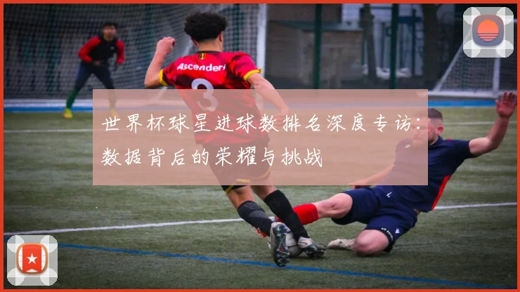 世界杯球星进球数排名深度专访：数据背后的荣耀与挑战