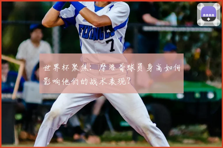 世界杯聚焦：摩洛哥球员身高如何影响他们的战术表现？