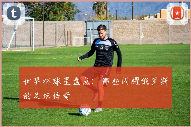 世界杯球星盘点：那些闪耀俄罗斯的足坛传奇