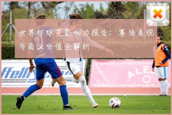 世界杯球星影响力报告：赛场表现与商业价值全解析