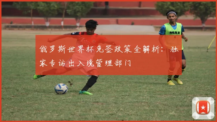 俄罗斯世界杯免签政策全解析：独家专访出入境管理部门