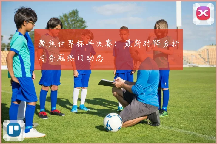 聚焦世界杯半决赛：最新对阵分析与夺冠热门动态