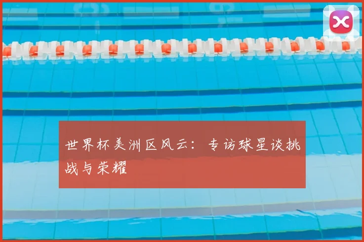 世界杯美洲区风云：专访球星谈挑战与荣耀